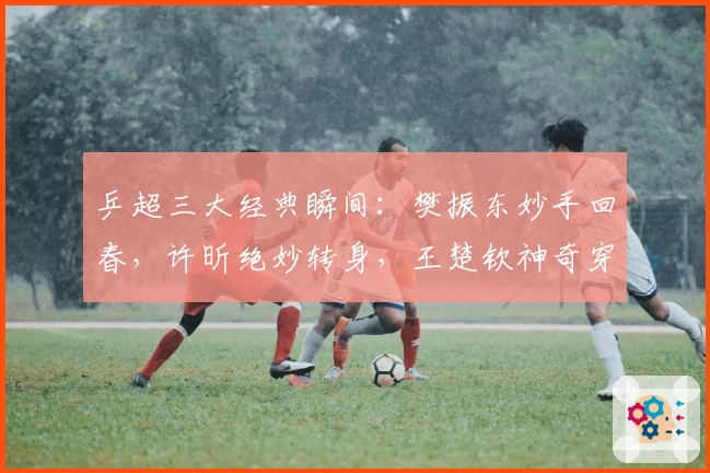 乒超三大经典瞬间：樊振东妙手回春，许昕绝妙转身，王楚钦神奇穿越