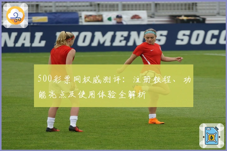 500彩票网权威测评：注册教程、功能亮点及使用体验全解析