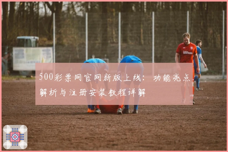 500彩票网官网新版上线：功能亮点解析与注册安装教程详解