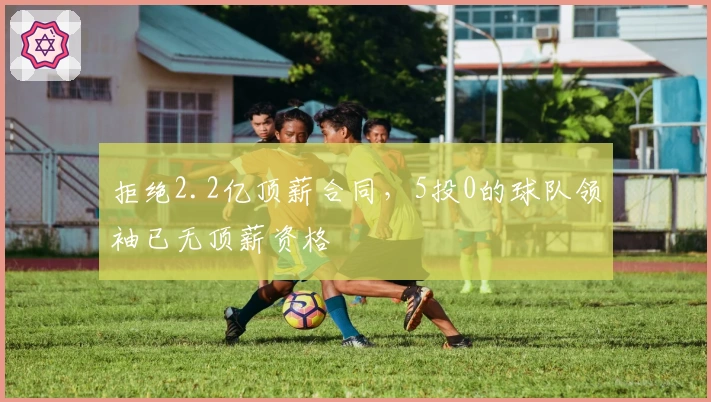 拒绝2.2亿顶薪合同，5投0的球队领袖已无顶薪资格