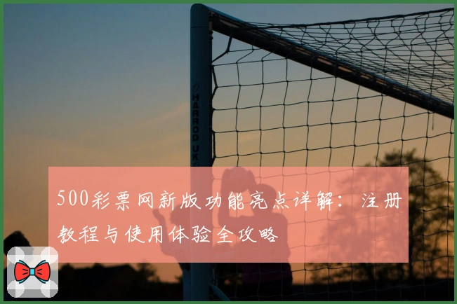 500彩票网新版功能亮点详解：注册教程与使用体验全攻略