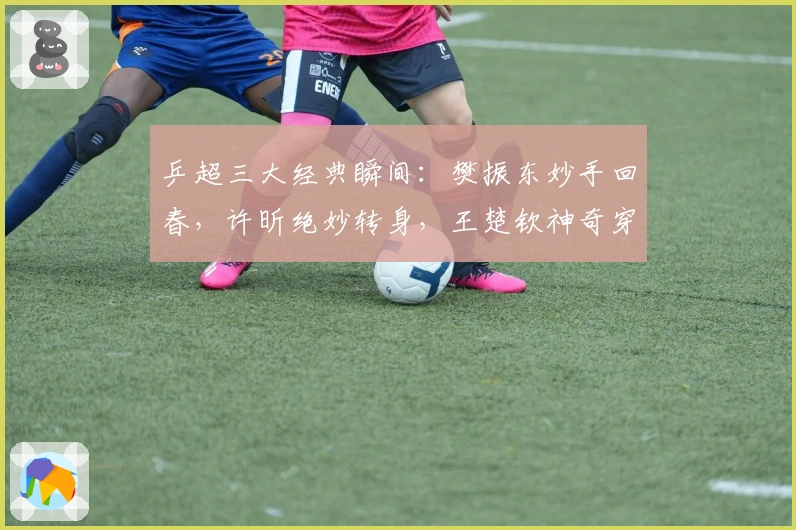 乒超三大经典瞬间：樊振东妙手回春，许昕绝妙转身，王楚钦神奇穿越