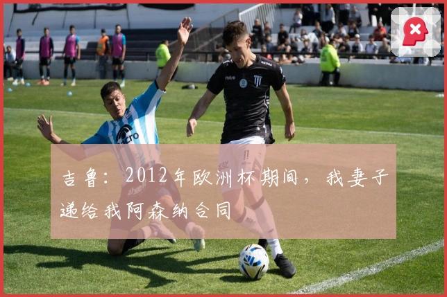 吉鲁：2012年欧洲杯期间，我妻子递给我阿森纳合同