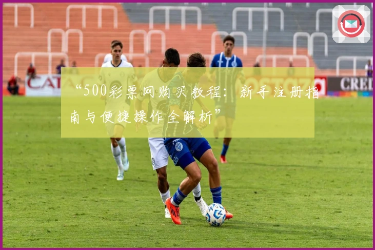 “500彩票网购买教程:新手注册指南与便捷操作全解析”