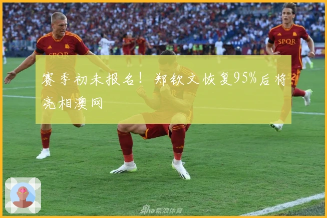 赛季初未报名！郑钦文恢复95%后将亮相澳网