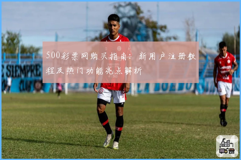 500彩票网购买指南：新用户注册教程及热门功能亮点解析