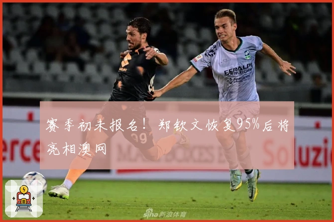 赛季初未报名！郑钦文恢复95%后将亮相澳网